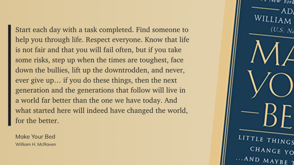 Start each day with a task completed. Find someone to help you through life. Respect everyone. Know that life is not fair and that you will fail often, but if you take some risks, step up when the times are toughest, face down the bullies, lift up the downtrodden, and never, ever give up… if you do these things, then the next generation and the generations that follow will live in a world far better than the one we have today. And what started here will indeed have changed the world, for the better. - Make Your Bed, William H. McRaven